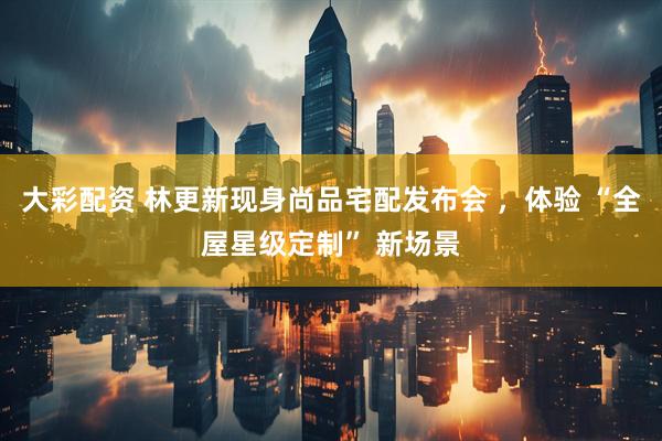 大彩配资 林更新现身尚品宅配发布会 ，体验 “全屋星级定制” 新场景