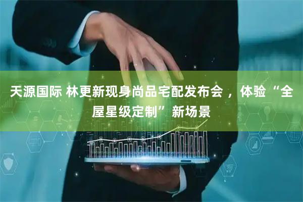 天源国际 林更新现身尚品宅配发布会 ，体验 “全屋星级定制” 新场景