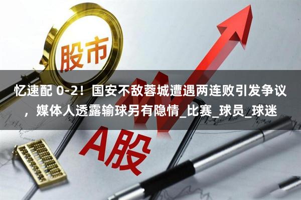 忆速配 0-2！国安不敌蓉城遭遇两连败引发争议，媒体人透露输球另有隐情_比赛_球员_球迷