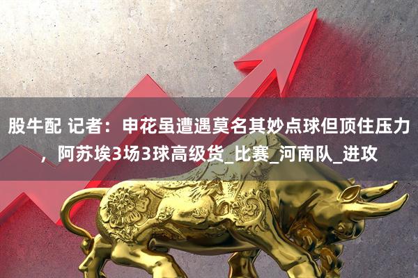 股牛配 记者：申花虽遭遇莫名其妙点球但顶住压力，阿苏埃3场3球高级货_比赛_河南队_进攻