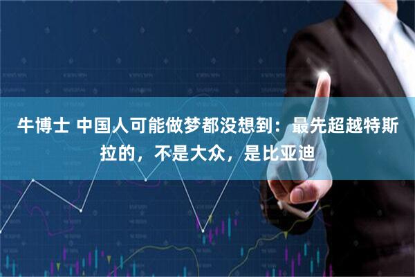 牛博士 中国人可能做梦都没想到：最先超越特斯拉的，不是大众，是比亚迪