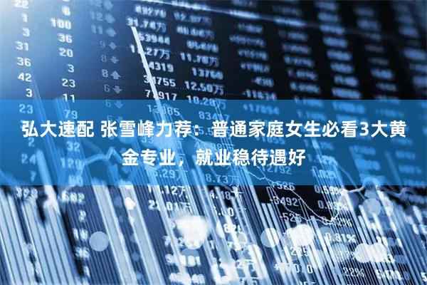弘大速配 张雪峰力荐：普通家庭女生必看3大黄金专业，就业稳待遇好