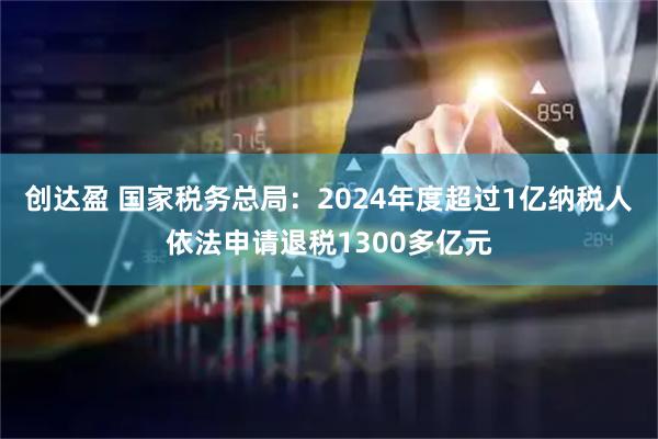 创达盈 国家税务总局：2024年度超过1亿纳税人依法申请退税1300多亿元