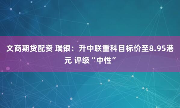 文商期货配资 瑞银：升中联重科目标价至8.95港元 评级“中性”