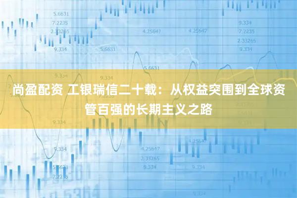 尚盈配资 工银瑞信二十载：从权益突围到全球资管百强的长期主义之路