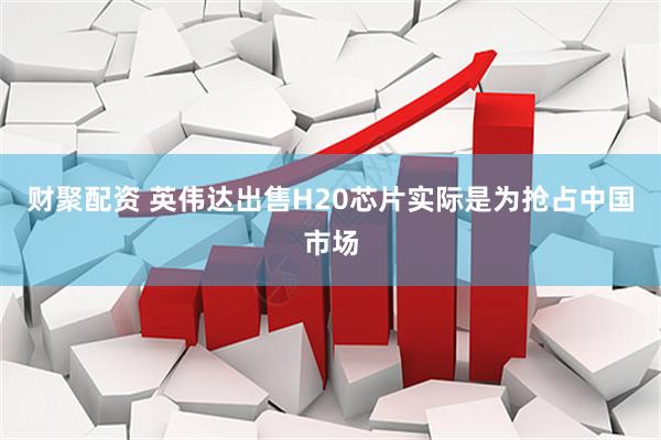 财聚配资 英伟达出售H20芯片实际是为抢占中国市场