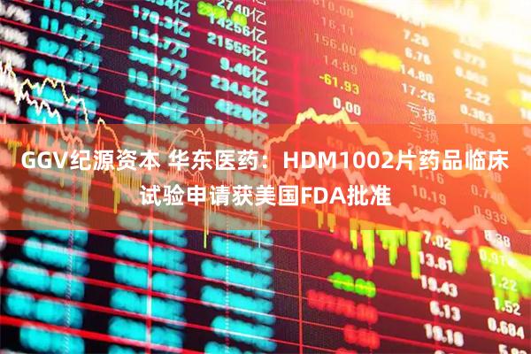 GGV纪源资本 华东医药：HDM1002片药品临床试验申请获美国FDA批准