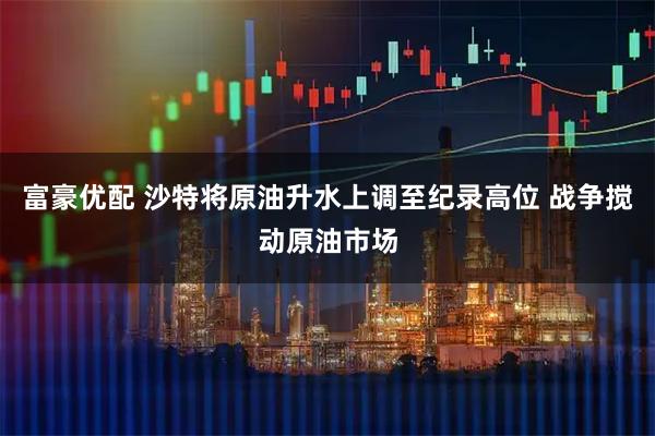 富豪优配 沙特将原油升水上调至纪录高位 战争搅动原油市场