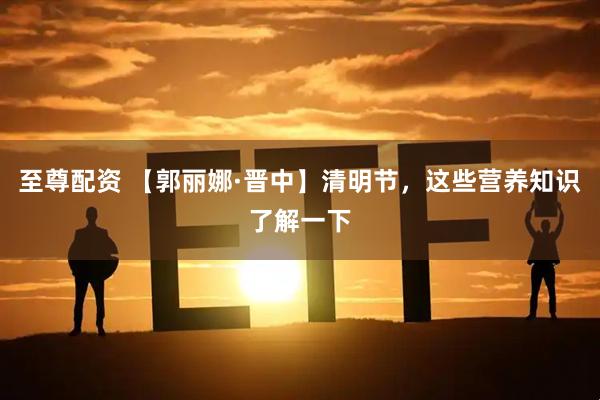 至尊配资 【郭丽娜·晋中】清明节，这些营养知识了解一下