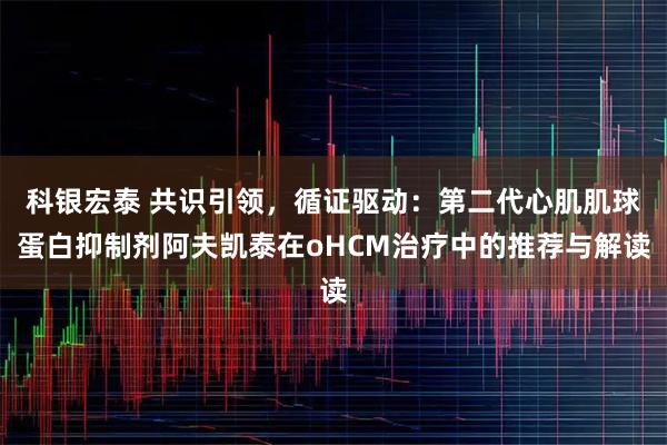 科银宏泰 共识引领，循证驱动：第二代心肌肌球蛋白抑制剂阿夫凯泰在oHCM治疗中的推荐与解读