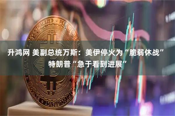 升鸿网 美副总统万斯：美伊停火为“脆弱休战” 特朗普“急于看到进展”