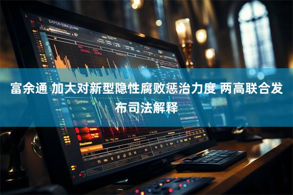 富余通 加大对新型隐性腐败惩治力度 两高联合发布司法解释