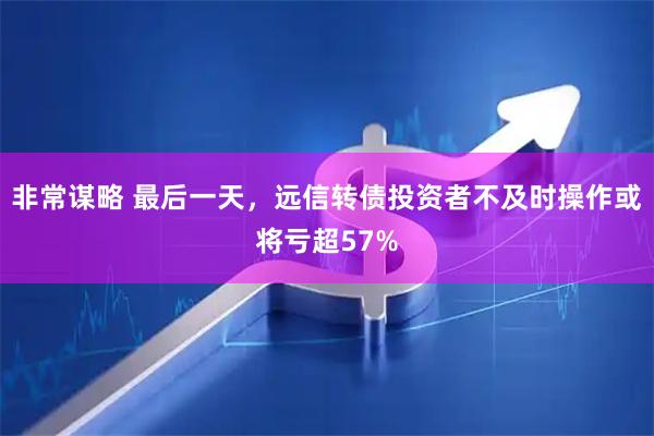 非常谋略 最后一天，远信转债投资者不及时操作或将亏超57%