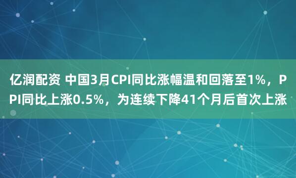 亿润配资 中国3月CPI同比涨幅温和回落至1%，PPI同比上涨0.5%，为连续下降41个月后首次上涨