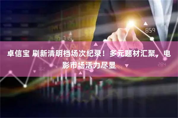 卓信宝 刷新清明档场次纪录！多元题材汇聚，电影市场活力尽显