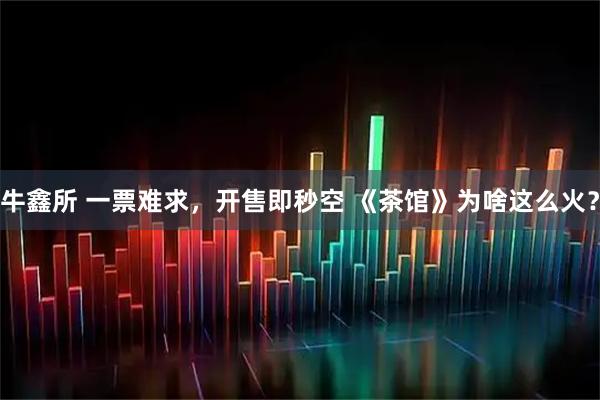 牛鑫所 一票难求，开售即秒空 《茶馆》为啥这么火？