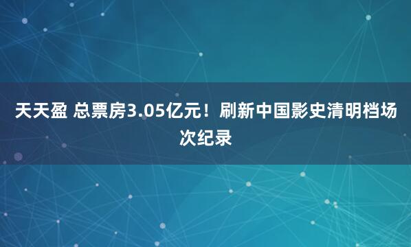 天天盈 总票房3.05亿元！刷新中国影史清明档场次纪录
