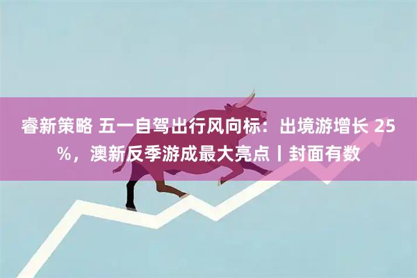 睿新策略 五一自驾出行风向标：出境游增长 25%，澳新反季游成最大亮点丨封面有数